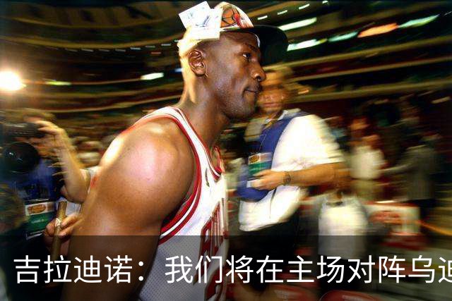 吉拉迪诺：我们将在主场对阵乌迪内斯，相信我们会准备得很好
