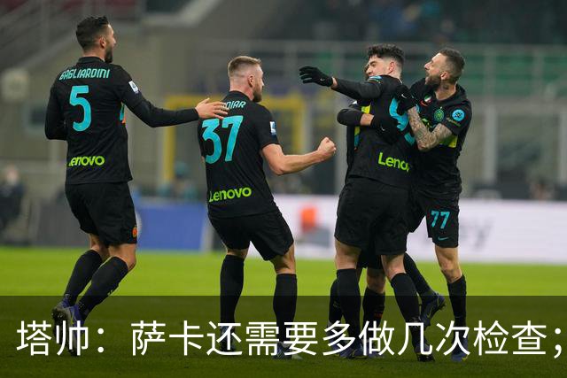 塔帅：萨卡还需要多做几次检查；道曼肯定会获得出场时间